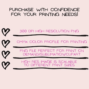 May include: A pink heart graphic with the text "PURCHASE WITH CONFIDENCE FOR YOUR PRINTING NEEDS!"  followed by four pink hearts with the text "300 DPI HIGH RESOLUTION PNG", "CMYK COLOR PROFILE FOR PRINTING", "PNG FILE PERFECT FOR PRINT ON DEMAND/SUBLIMATION/CLIPART", and "HIGH RES IMAGE IS SCALABLE TO DIFFERENT PRINT SIZES".