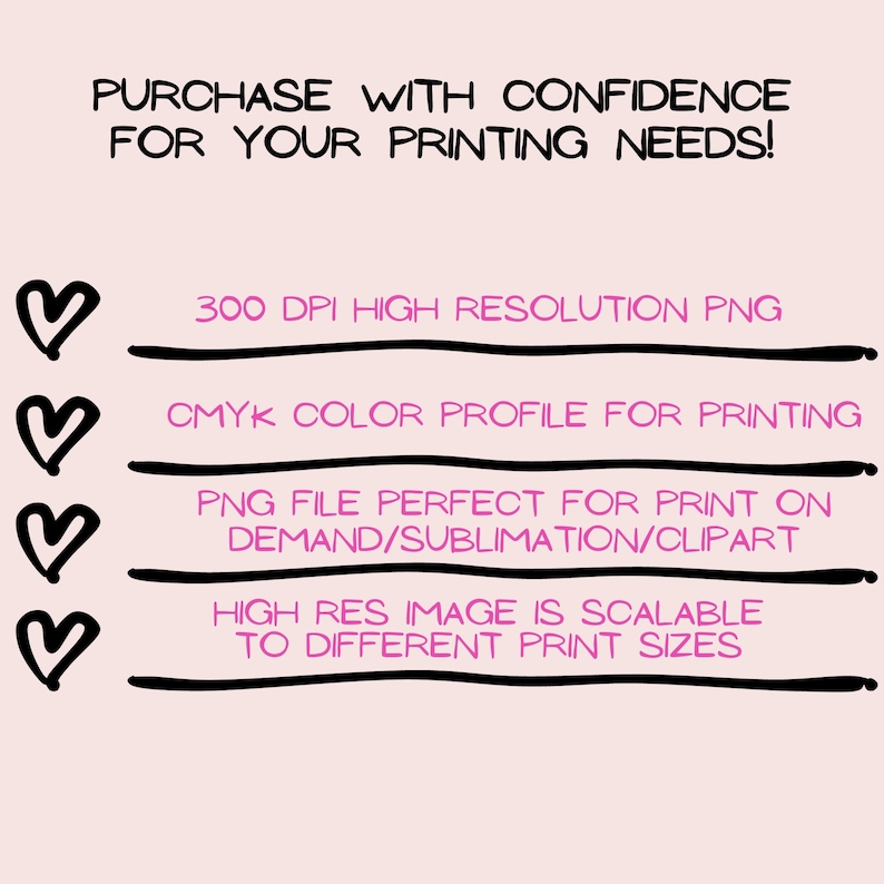 May include: A pink heart graphic with the text "PURCHASE WITH CONFIDENCE FOR YOUR PRINTING NEEDS!"  followed by four pink hearts with the text "300 DPI HIGH RESOLUTION PNG", "CMYK COLOR PROFILE FOR PRINTING", "PNG FILE PERFECT FOR PRINT ON DEMAND/SUBLIMATION/CLIPART", and "HIGH RES IMAGE IS SCALABLE TO DIFFERENT PRINT SIZES".