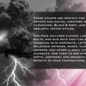 May include: A digital stamp pack featuring black and grey clouds and lightning bolts. The text reads: THESE STAMPS ARE PERFECT FOR TATTOO ARTISTS AND DIGITAL CREATORS WORKING IN CHICANO, BLACK & GREY, AND REALISTIC TATTOO STYLES. THE PACK INCLUDES CLOUDS, LIGHTNING BOLTS, AND SUN RAYS THAT CAN BE EASILY COMBINED WITH PORTRAITS, LETTERING, RELIGIOUS ARTWORK, ROSES, CLOCKS, CROSSES, AND OTHER CLASSIC TATTOO ELEMENTS. USE THEM TO ADD ATMOSPHERE, DEPTH, CONTRAST, AND DRAMATIC LIGHTING EFFECTS TO YOUR COMPOSITIONS.