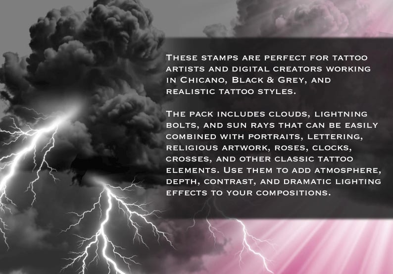 May include: A digital stamp pack featuring black and grey clouds and lightning bolts. The text reads: THESE STAMPS ARE PERFECT FOR TATTOO ARTISTS AND DIGITAL CREATORS WORKING IN CHICANO, BLACK & GREY, AND REALISTIC TATTOO STYLES. THE PACK INCLUDES CLOUDS, LIGHTNING BOLTS, AND SUN RAYS THAT CAN BE EASILY COMBINED WITH PORTRAITS, LETTERING, RELIGIOUS ARTWORK, ROSES, CLOCKS, CROSSES, AND OTHER CLASSIC TATTOO ELEMENTS. USE THEM TO ADD ATMOSPHERE, DEPTH, CONTRAST, AND DRAMATIC LIGHTING EFFECTS TO YOUR COMPOSITIONS.