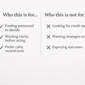 May include: A graphic with the text "Who this is for..." and "Who this is not for." The left side lists: Feeling pressured to decide, wanting clarity before acting, and prefer calm, neutral tools. The right side lists: Looking for credit repair, wanting strategies or fixes, and expecting outcomes.