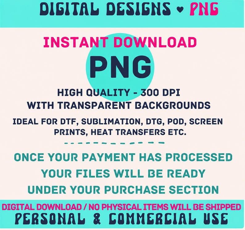 May include: A digital graphic advertisement featuring the text: DIGITAL DESIGNS PNG, INSTANT DOWNLOAD, PNG, HIGH QUALITY 300 DPI WITH TRANSPARENT BACKGROUNDS, IDEAL FOR DTF, SUBLIMATION, DTG, POD, SCREEN PRINTS, HEAT TRANSFERS ETC., PERSONAL & COMMERCIAL USE.