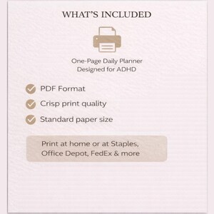 May include: A beige graphic with the text "WHAT'S INCLUDED" and a printer icon. Below, it reads "One-Page Daily Planner Designed for ADHD." Bullet points list "PDF Format," "Crisp print quality," and "Standard paper size." The bottom text suggests printing at home or at Staples, Office Depot, and FedEx.