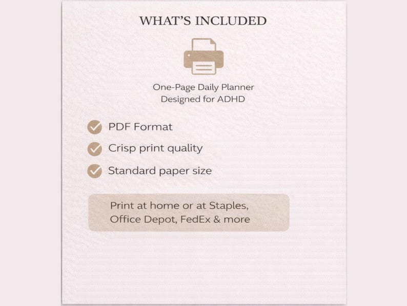 May include: A beige graphic with the text "WHAT'S INCLUDED" and a printer icon. Below, it reads "One-Page Daily Planner Designed for ADHD." Bullet points list "PDF Format," "Crisp print quality," and "Standard paper size." The bottom text suggests printing at home or at Staples, Office Depot, and FedEx.