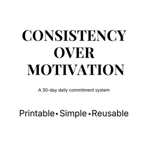 May include: A white background with the words "CONSISTENCY OVER MOTIVATION" in large, bold, black font. Below, smaller text reads "A 30-day daily commitment system." The bottom of the image states "Printable • Simple • Reusable."