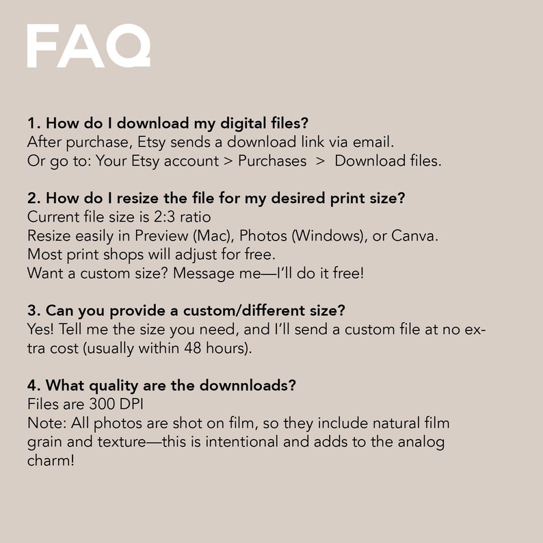 May include: A beige digital print featuring the word "FAQ" in white at the top. The text below provides answers to questions about downloading, resizing, and custom sizes for digital files, with a note about film grain.