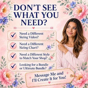 May include: A light pink graphic with floral accents featuring the text DON'T SEE WHAT YOU NEED? followed by a list of options: Need a Different Sizing Video?, Need a Different Sizing Chart?, Need a Different Style to Match Your Shop?, and Looking for a Bundle or Ultimate Bundle? with a final tag stating Message Me and I'll Create It for You!