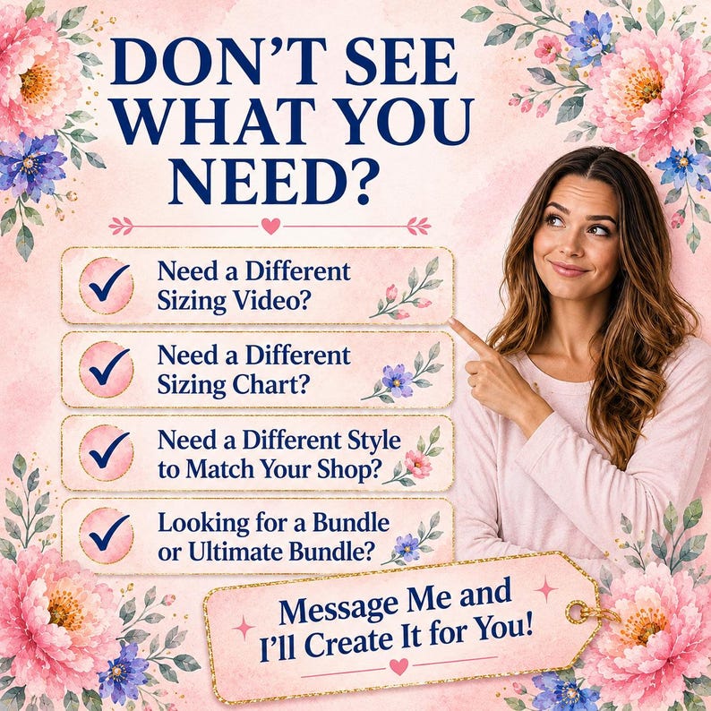May include: A light pink graphic with floral accents featuring the text DON'T SEE WHAT YOU NEED? followed by a list of options: Need a Different Sizing Video?, Need a Different Sizing Chart?, Need a Different Style to Match Your Shop?, and Looking for a Bundle or Ultimate Bundle? with a final tag stating Message Me and I'll Create It for You!