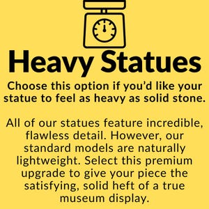 May include: A yellow informational graphic featuring a black scale icon and the text: Heavy Statues. Choose this option if you'd like your statue to feel as heavy as solid stone. All of our statues feature incredible, flawless detail. Our standard models are lightweight.