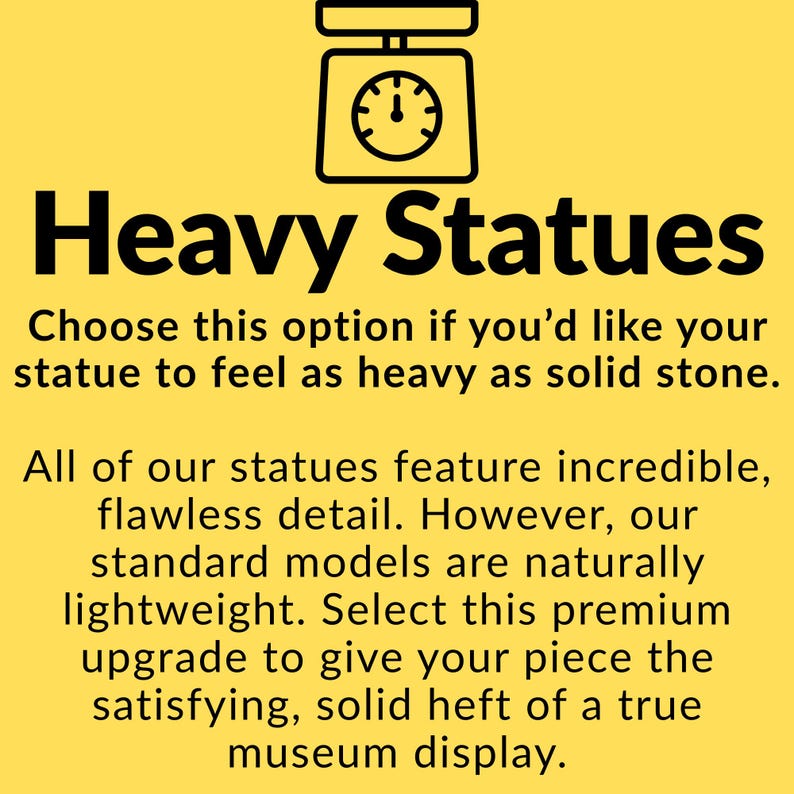 May include: A yellow informational graphic featuring a black scale icon and the text: Heavy Statues. Choose this option if you'd like your statue to feel as heavy as solid stone. All of our statues feature incredible, flawless detail. Our standard models are lightweight.