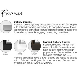 May include: Gallery wrapped canvas with a 1.25 inch depth and a finished backing. The canvas is available in black, white, or walnut. Framed gallery canvases are available in black, white, or walnut with a 1.75 inch depth.