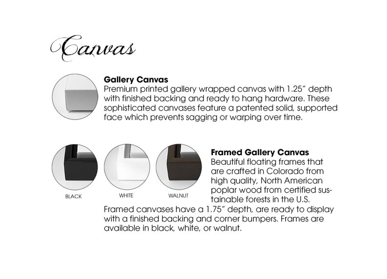 May include: Gallery wrapped canvas with a 1.25 inch depth and a finished backing. The canvas is available in black, white, or walnut. Framed gallery canvases are available in black, white, or walnut with a 1.75 inch depth.