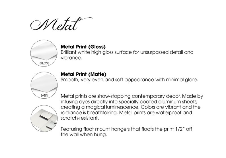 May include: Metal prints are available in two finishes: gloss and matte. Gloss prints have a brilliant white high gloss surface for unsurpassed detail and vibrance. Matte prints have a smooth, very even and soft appearance with minimal glare. Metal prints are show-stopping contemporary decor. Made by infusing dyes directly into specially coated aluminum sheets, creating a magical luminescence. Colors are vibrant and the radiance is breathtaking. Metal prints are waterproof and scratch-resistant. Featuring float mount hangers that floats the print 1/2" off the wall when hung.
