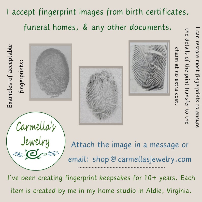 May include: Examples of fingerprint images that can be used to create custom jewelry. The images are in black and white and show the details of the fingerprints. The text on the image reads "I accept fingerprint images from birth certificates, funeral homes, & any other documents. I can restore most fingerprints to ensure the details of the print transfer to the charm at no extra cost. Examples of acceptable fingerprints:  Attach the image in a message or email: shop@carmellasjewelry.com I've been creating fingerprint keepsakes for 10+ years. Each item is created by me in my home studio in Aldie, Virginia."