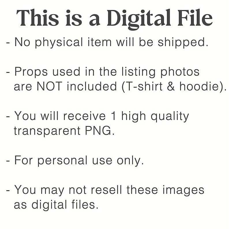 May include: A digital file information graphic with black text on a white background. The text reads: This is a Digital File, No physical item will be shipped, Props used in the listing photos are NOT included, You will receive 1 high quality transparent PNG, For personal use only, You may not resell these images as digital files.