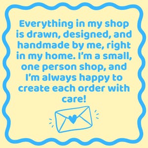 May include: A square sign with a pale yellow background and a blue wavy border. The text reads: Everything in my shop is drawn, designed, and handmade by me, right in my home. I'm a small, one person shop, and I'm always happy to create each order with care! Below the text is a blue line drawing of an envelope with a heart on the flap.