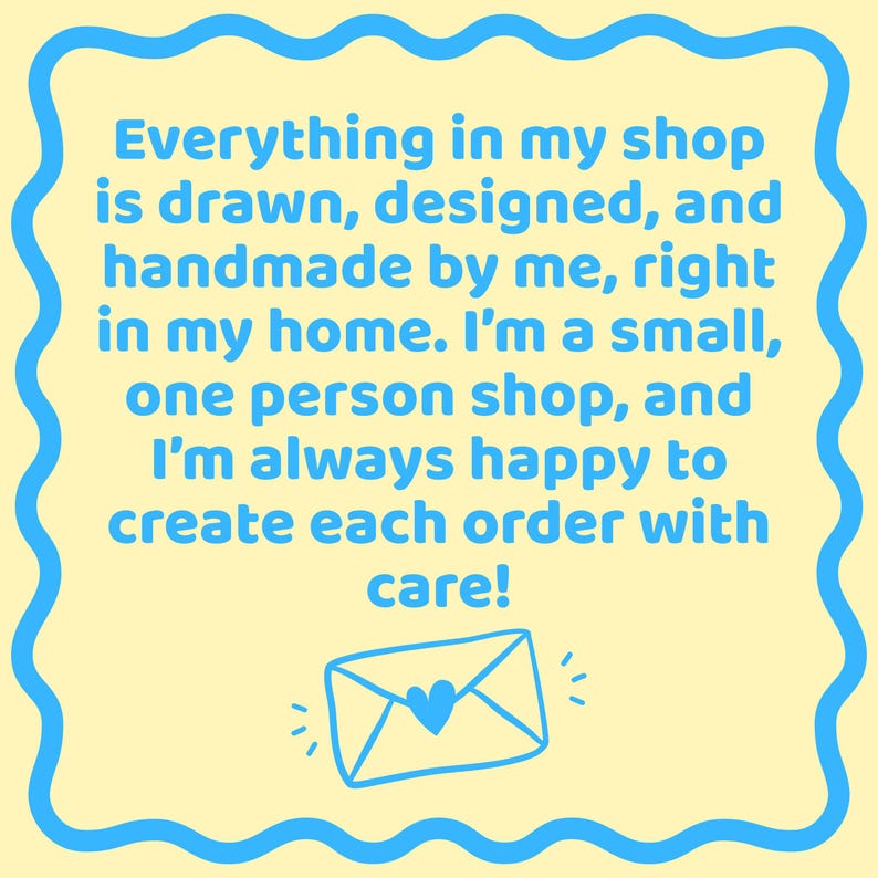 May include: A square sign with a pale yellow background and a blue wavy border. The text reads: Everything in my shop is drawn, designed, and handmade by me, right in my home. I'm a small, one person shop, and I'm always happy to create each order with care! Below the text is a blue line drawing of an envelope with a heart on the flap.