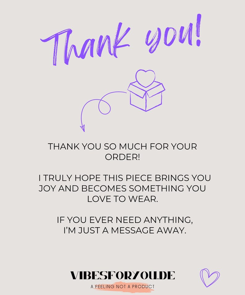 May include: A light beige thank you card featuring purple text that reads Thank you! and includes a line drawing of a gift box with a heart. The card text states: THANK YOU SO MUCH FOR YOUR ORDER! I TRULY HOPE THIS PIECE BRINGS YOU JOY AND BECOMES SOMETHING YOU LOVE TO WEAR. IF YOU EVER NEED ANYTHING, I&rsquo;M JUST A MESSAGE AWAY. VIBESFORYOU.DE A FEELING NOT A PRODUCT.