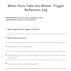 May include: A white sheet with the title "When Parts Take the Wheel: Trigger Reflection Log." It features prompts for self-reflection, including questions about triggers and emotions, designed for personal use.