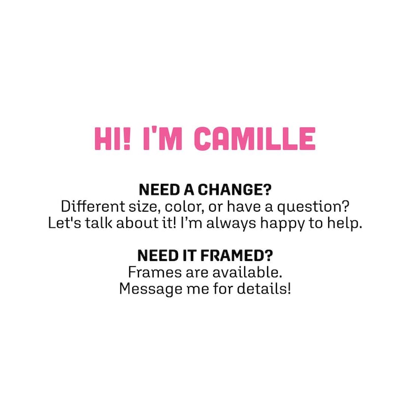 May include: A white informational graphic with pink text reading HI! I'M CAMILLE followed by black text: NEED A CHANGE? Different size, color, or have a question? Let's talk about it! I'm always happy to help. NEED IT FRAMED? Frames are available. Message me for details!