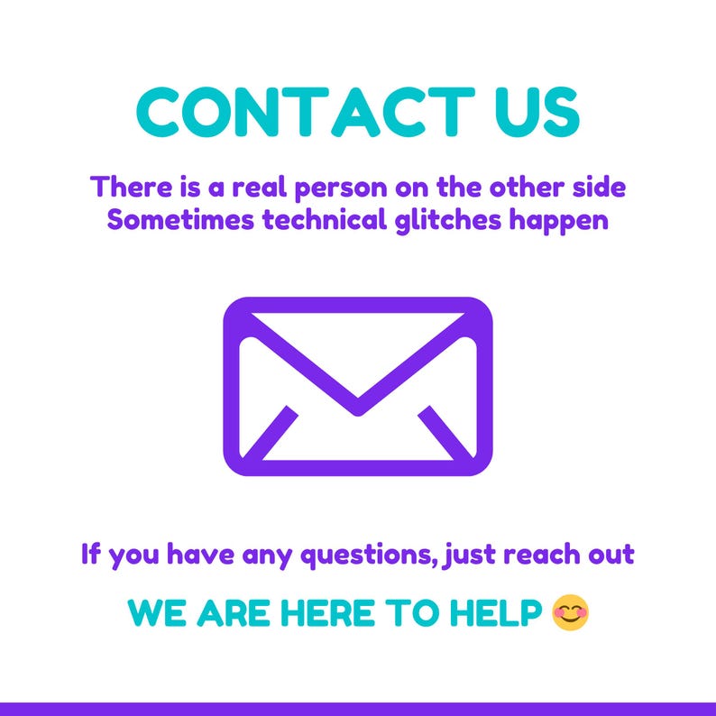 May include: A graphic with the words "CONTACT US" in teal, and the text "There is a real person on the other side. Sometimes technical glitches happen." A purple envelope icon is in the center, with the text "If you have any questions, just reach out. WE ARE HERE TO HELP" below.