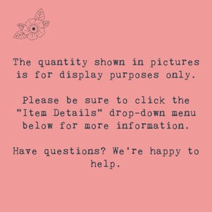 May include: Text on a pink background that reads: "The quantity shown in pictures is for display purposes only. Please be sure to click the "Item Details" drop-down menu below for more information. Have questions? We're happy to help."