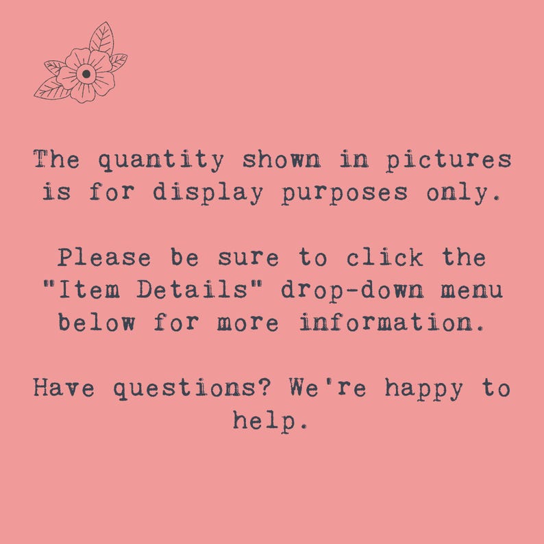 May include: Text on a pink background that reads: "The quantity shown in pictures is for display purposes only. Please be sure to click the "Item Details" drop-down menu below for more information. Have questions? We're happy to help."