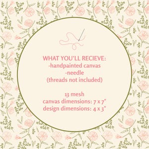 May include: A needlepoint kit featuring a cream background with a repeating pattern of pink flowers and green foliage. The center circle contains text: WHAT YOU'LL RECIEVE: -handpainted canvas -needle (threads not included) 13 mesh canvas dimensions: 7 x 7" design dimensions: 4 x 3".