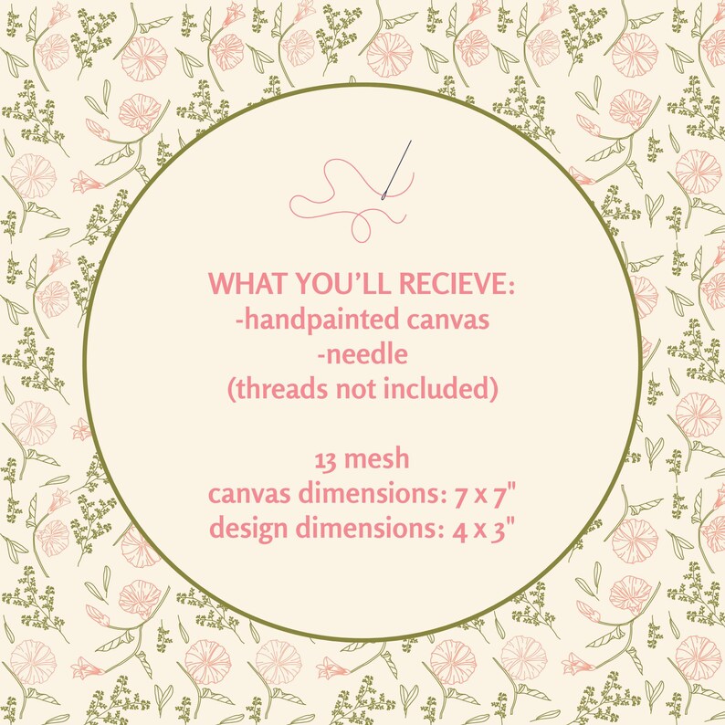 May include: A needlepoint kit featuring a cream background with a repeating pattern of pink flowers and green foliage. The center circle contains text: WHAT YOU'LL RECIEVE: -handpainted canvas -needle (threads not included) 13 mesh canvas dimensions: 7 x 7" design dimensions: 4 x 3".