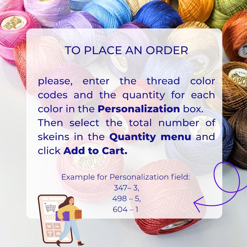 May include: A collection of multi-colored embroidery thread skeins with a white overlay containing the text: TO PLACE AN ORDER please, enter the thread color codes and the quantity for each color in the Personalization box. Then select the total number of skeins in the Quantity menu and click Add to Cart. Example for Personalization field: 347-3, 498-5, 604-1.