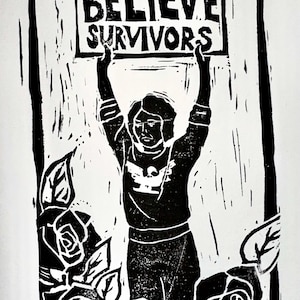 May include: Black and white linocut print featuring a figure holding a sign that reads "BELIEVE SURVIVORS." The figure is surrounded by roses. The art style is bold and graphic, with a strong contrast between black and white.