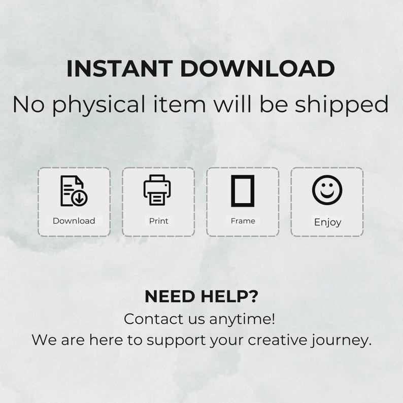 May include: An image with the text "INSTANT DOWNLOAD" and "No physical item will be shipped." Below are icons for Download, Print, Frame, and Enjoy. The text "NEED HELP? Contact us anytime! We are here to support your creative journey."