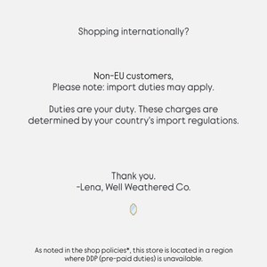 May include: A white informational notice with black text stating: Shopping internationally? Non-EU customers, Please note: import duties may apply. Duties are your duty. These charges are determined by your country's import regulations. Thank you. -Lena, Well Weathered Co. As noted in the shop policies*, this store is located in a region where DDP (pre-paid duties) is unavailable. *Please review shop policies for full details.