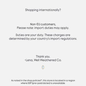 May include: A white informational notice with black text stating: Shopping internationally? Non-EU customers, Please note: import duties may apply. Duties are your duty. These charges are determined by your country's import regulations. Thank you. -Lena, Well Weathered Co. As noted in the shop policies*, this store is located in a region where DDP (pre-paid duties) is unavailable. *Please review shop policies for full details.