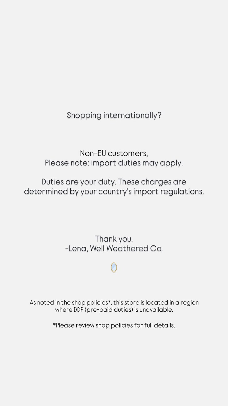 May include: A white informational notice with black text stating: Shopping internationally? Non-EU customers, Please note: import duties may apply. Duties are your duty. These charges are determined by your country's import regulations. Thank you. -Lena, Well Weathered Co. As noted in the shop policies*, this store is located in a region where DDP (pre-paid duties) is unavailable. *Please review shop policies for full details.