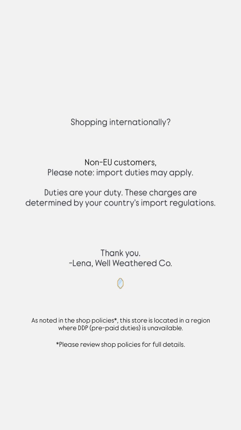 May include: A white informational notice with black text stating: Shopping internationally? Non-EU customers, Please note: import duties may apply. Duties are your duty. These charges are determined by your country's import regulations. Thank you. -Lena, Well Weathered Co. As noted in the shop policies*, this store is located in a region where DDP (pre-paid duties) is unavailable. *Please review shop policies for full details.