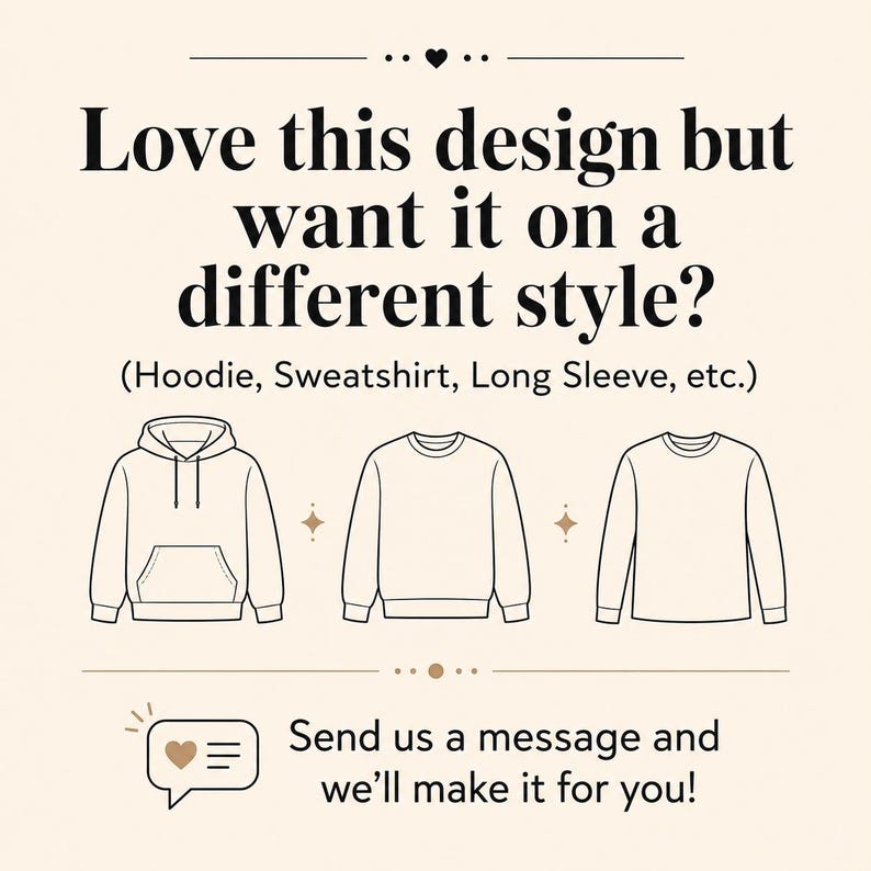 May include: A graphic with the text: Love this design but want it on a different style? (Hoodie, Sweatshirt, Long Sleeve, etc.) followed by line art illustrations of a hoodie, a sweatshirt, and a long sleeve shirt, and the text: Send us a message and we&rsquo;ll make it for you!