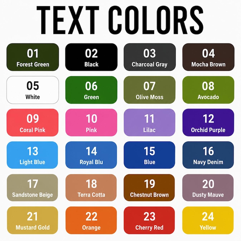 May include: A color chart titled TEXT COLORS featuring twenty-four numbered rectangular swatches. Each swatch displays a specific color name including Forest Green, Black, Charcoal Gray, Mocha Brown, White, Green, Olive Moss, Avocado, Coral Pink, Pink, Lilac, Orchid Purple, Light Blue, Royal Blu, Blue, Navy Denim, Sandstone Beige, Terra Cotta, Chestnut Brown, Dusty Mauve, Mustard Gold, Orange, Cherry Red, and Yellow.