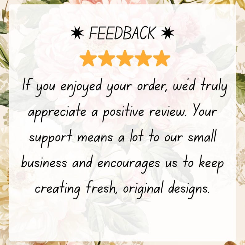 May include: A graphic with the word "FEEDBACK" and five gold stars. Text below reads: "If you enjoyed your order, we'd truly appreciate a positive review. Your support means a lot to our small business and encourages us to keep creating fresh, original designs."