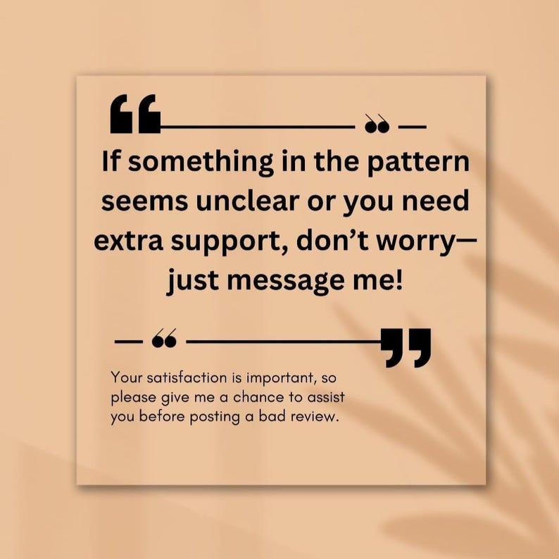 May include: A square, beige graphic with black text. The text reads, "If something in the pattern seems unclear or you need extra support, don't worry&mdash;just message me!" and "Your satisfaction is important, so please give me a chance to assist you before posting a bad review."