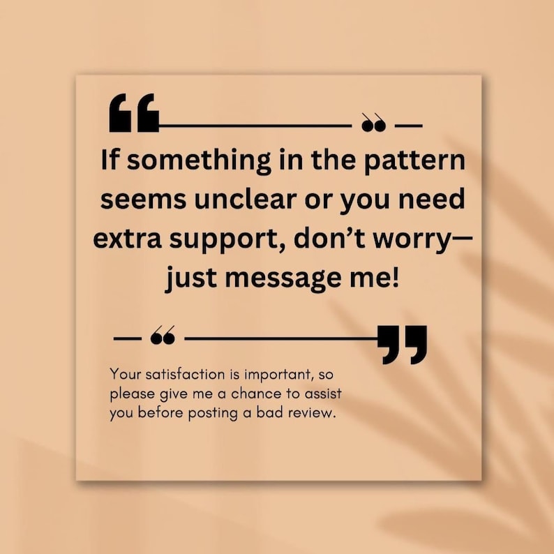 May include: A square, beige graphic with black text. The text reads, "If something in the pattern seems unclear or you need extra support, don't worry&mdash;just message me!" and "Your satisfaction is important, so please give me a chance to assist you before posting a bad review."