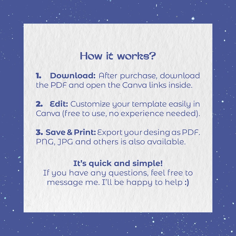 May include: A white square instructional graphic on a dark blue background with white speckles. The text reads: How it works? 1. Download: After purchase, download the PDF and open the Canva links inside. 2. Edit: Customize your template easily in Canva. 3. Save & Print: Export your desing as PDF. PNG, JPG and others is also available. It's quick and simple! If you have any questions, feel free to message me. I'll be happy to help :)