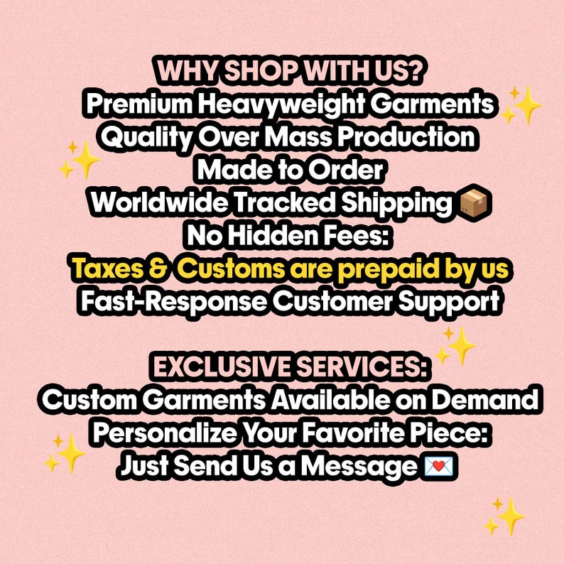 May include: A pink informational graphic with black text that reads: WHY SHOP WITH US? Premium Heavyweight Garments, Quality Over Mass Production, Made to Order, Worldwide Tracked Shipping, No Hidden Fees, Taxes & Customs are prepaid by us, Fast-Response Customer Support. EXCLUSIVE SERVICES: Custom Garments Available on Demand, Personalize Your Favorite Piece: Just Send Us a Message.