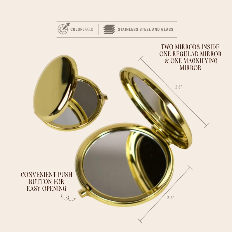 May include: Gold-colored compact mirror made of stainless steel and glass. The compact has two mirrors inside, one regular and one magnifying. It features a convenient push button for easy opening. The compact is 2.6 inches in diameter.