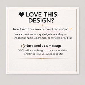 May include: A square white card with a thin gold border featuring black text that reads: LOVE THIS DESIGN? Turn it into your own personalized version. We can customize any design in our shop&mdash;change the name, colors, text, or any details you'd like. Just send us a message. We'll tailor the design to match your vision and bring your unique idea to life!