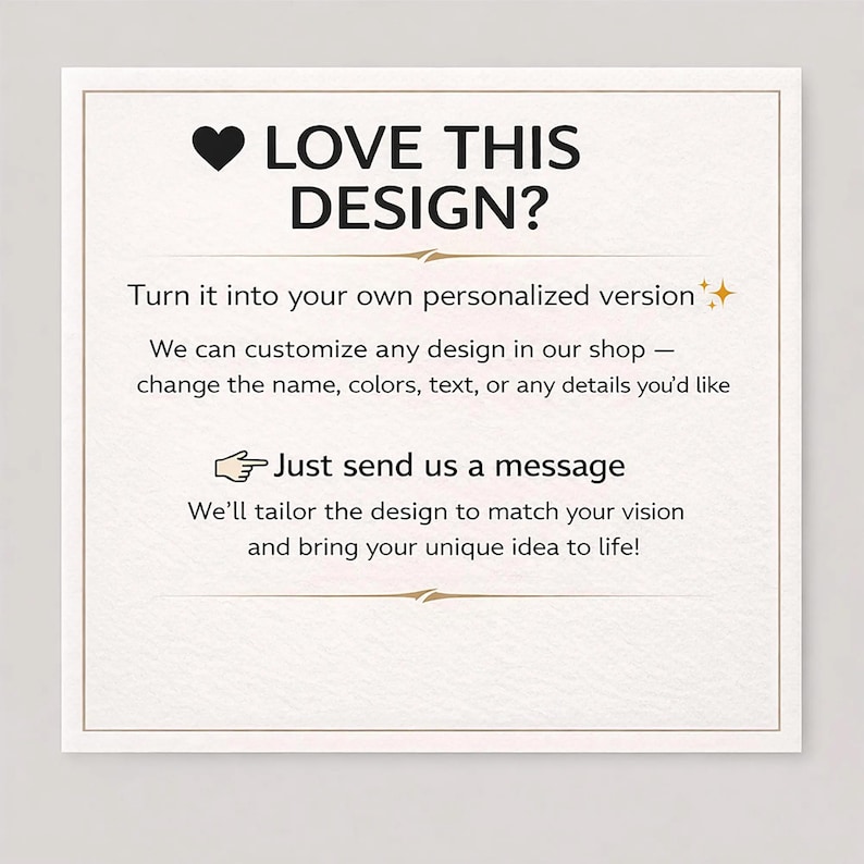 May include: A square white card with a thin gold border featuring black text that reads: LOVE THIS DESIGN? Turn it into your own personalized version. We can customize any design in our shop&mdash;change the name, colors, text, or any details you'd like. Just send us a message. We'll tailor the design to match your vision and bring your unique idea to life!