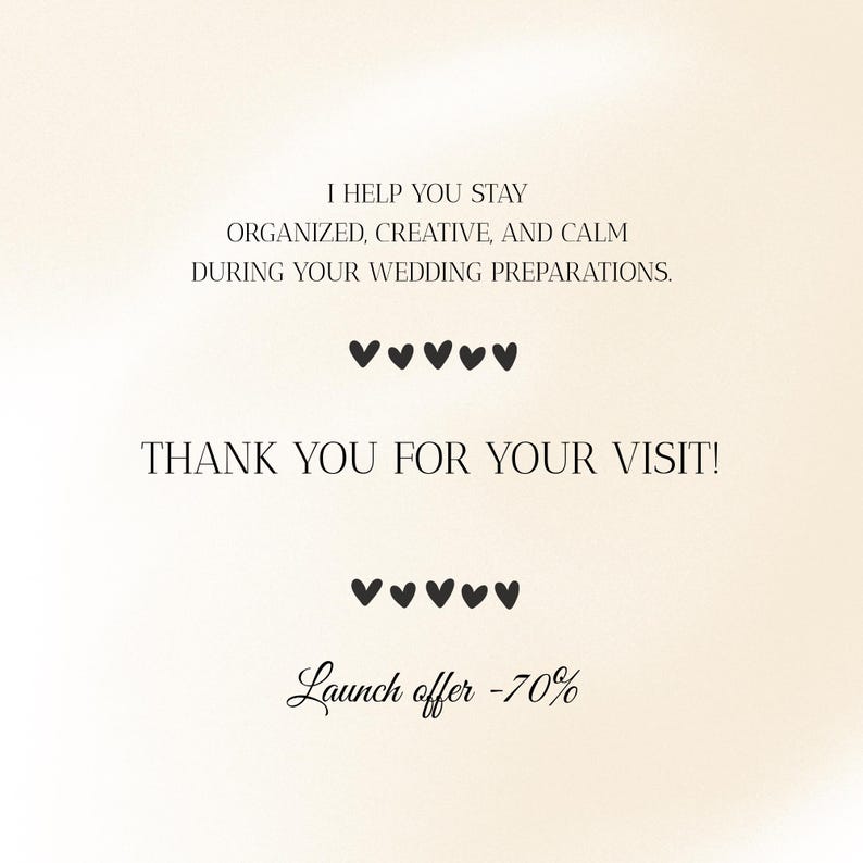 May include: A cream-coloured graphic with black text that reads, "I HELP YOU STAY ORGANIZED, CREATIVE, AND CALM DURING YOUR WEDDING PREPARATIONS." Below are five heart symbols, followed by "THANK YOU FOR YOUR VISIT!" and five more hearts. The text "Launch offer -70%" is at the bottom.