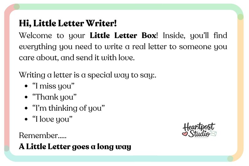 May include: A rectangular white card with rounded corners and a colorful border. The text reads: Hi, Little Letter Writer! Welcome to your Little Letter Box! Writing a letter is a special way to say: I miss you, Thank you, I'm thinking of you, I love you. Remember... A Little Letter goes a long way. Heartpost Studio logo is in the bottom right.