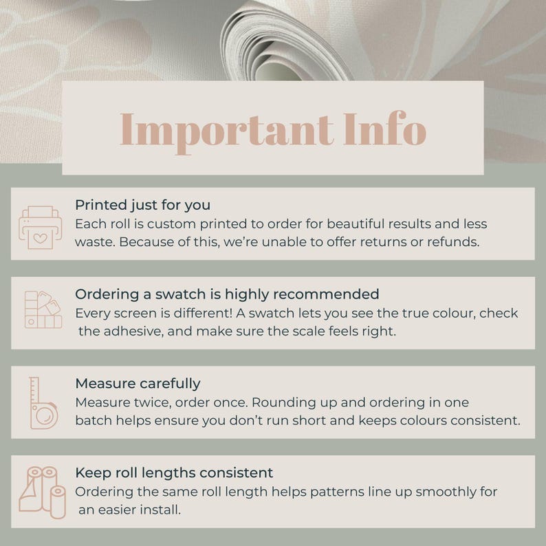 May include: A roll of patterned wallpaper with the text "Important Info" at the top. The text below details custom printing, swatch recommendations, careful measuring, and consistent roll lengths for installation.