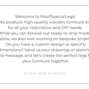 Op de afbeelding: Een wit rechthoekig bord met zwarte tekst die luidt: Welcome to MasifSpecialLegs! We produce high-quality wooden furniture legs for all your restoration and DIY needs. While you can browse our ready-to-ship models below, we also love working on bespoke projects. Do you have a custom design or specific dimensions? Send us your drawings or sketches via message, and let's create the perfect legs for your furniture together. PLEASE SEND MESSAGES.
